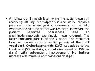 • At follow-up, 1 month later, while the patient was still
receiving 48 mg methylprednisolone daily, diplopia
persisted only when gazing extremely to the left,
whereas the hearing defect was restored. However, the
patient reported hoarseness, and an
otorhinolaryngologic examination was ordered. The
latter indicated paresis of the superior and recurrent
laryngeal nerve, causing partial paresis of the right
vocal cord. Cyclophosphamide (CYC) was added to the
treatment (50 mg daily, gradually increased to 150 mg
daily), with subsequent improvement. No further
increase was made in corticosteroid dosage
 