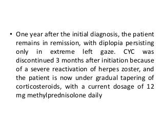 • One year after the initial diagnosis, the patient
remains in remission, with diplopia persisting
only in extreme left gaze. CYC was
discontinued 3 months after initiation because
of a severe reactivation of herpes zoster, and
the patient is now under gradual tapering of
corticosteroids, with a current dosage of 12
mg methylprednisolone daily
 