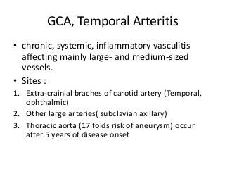 GCA, Temporal Arteritis
• chronic, systemic, inflammatory vasculitis
affecting mainly large- and medium-sized
vessels.
• Sites :
1. Extra-crainial braches of carotid artery (Temporal,
ophthalmic)
2. Other large arteries( subclavian axillary)
3. Thoracic aorta (17 folds risk of aneurysm) occur
after 5 years of disease onset
 