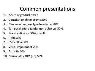 Common presentations
1. Acute or gradual onset
2. Constitutional symptoms 80%
3. New onset or new type headache 70%
4. Temporal artery tender non pulseless 50%
5. Jaw claudication 50% specific
6. PMR 50%
7. ESR> 50 in 80%
8. Visual impairment 20%
9. Arthritis 10%
10. Neuropathy 10% (PN, MN)
 
