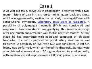 Case 1
A 70-year-old male, previously in good health, presented with a two-
month history of pain in the shoulder joints, upper back and chest,
which was aggravated by motion. He had early morning stiffness with
constitutional symptoms. Laboratory tests were as tabulated. A
possibility of polymyalgia rheumatic (PMR) was considered and
response to low dose steroid was gratifying. He discontinued drugs
after one month and remained well for the next five months. At that
stage, he had recurrence with additional complaint of left-sided
headache. The left superficial temporal artery was tender and
thickened. A possibility of PMR with GCA was considered. A left STA
biopsy was performed, which confirmed the diagnosis. Steroids were
administered at an oral dose of 50 mg per day and tapered gradually,
with excellent clinical response over a follow up period of one year.
 