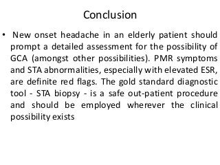 Conclusion
• New onset headache in an elderly patient should
prompt a detailed assessment for the possibility of
GCA (amongst other possibilities). PMR symptoms
and STA abnormalities, especially with elevated ESR,
are definite red flags. The gold standard diagnostic
tool - STA biopsy - is a safe out-patient procedure
and should be employed wherever the clinical
possibility exists
 