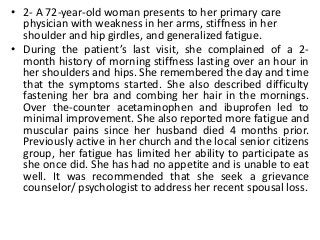 • 2- A 72-year-old woman presents to her primary care
physician with weakness in her arms, stiffness in her
shoulder and hip girdles, and generalized fatigue.
• During the patient’s last visit, she complained of a 2-
month history of morning stiffness lasting over an hour in
her shoulders and hips. She remembered the day and time
that the symptoms started. She also described difficulty
fastening her bra and combing her hair in the mornings.
Over the-counter acetaminophen and ibuprofen led to
minimal improvement. She also reported more fatigue and
muscular pains since her husband died 4 months prior.
Previously active in her church and the local senior citizens
group, her fatigue has limited her ability to participate as
she once did. She has had no appetite and is unable to eat
well. It was recommended that she seek a grievance
counselor/ psychologist to address her recent spousal loss.
 