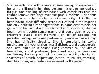 • She presents now with a more intense feeling of weakness in
her arms, stiffness in her shoulder and hip girdles, generalized
fatigue, and swelling of her hands with complaints that she
cannot remove her rings over the past 4 months. Her hands
have become puffy and she cannot make a tight fist. She has
been having great difficulty getting out of bed in the morning
and on 2 occasions her daughter had to come over to help her
get out of bed and stand up. On further questioning, she has
been having trouble concentrating and being able to do the
crossword puzzle every morning. Her lack of appetite has
persisted, eating very small portions only once or twice a day.
She has difficulty sleeping. She is compliant in taking
medication for hypertension, type 2 diabetes, and osteoporosis.
She lives alone in a senior living community. She denies
headaches, visual problems, jaw claudication, or problems
swallowing. No symptoms of dry eyes or mouth, chest pain,
shortness of breath, palpitations, heartburn, nausea, vomiting,
diarrhea, or any new rashes are revealed by the patient.
 
