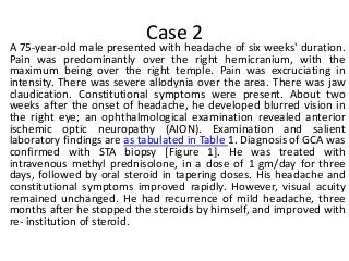 Case 2
A 75-year-old male presented with headache of six weeks' duration.
Pain was predominantly over the right hemicranium, with the
maximum being over the right temple. Pain was excruciating in
intensity. There was severe allodynia over the area. There was jaw
claudication. Constitutional symptoms were present. About two
weeks after the onset of headache, he developed blurred vision in
the right eye; an ophthalmological examination revealed anterior
ischemic optic neuropathy (AION). Examination and salient
laboratory findings are as tabulated in Table 1. Diagnosis of GCA was
confirmed with STA biopsy [Figure 1]. He was treated with
intravenous methyl prednisolone, in a dose of 1 gm/day for three
days, followed by oral steroid in tapering doses. His headache and
constitutional symptoms improved rapidly. However, visual acuity
remained unchanged. He had recurrence of mild headache, three
months after he stopped the steroids by himself, and improved with
re- institution of steroid.
 