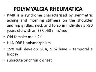 POLYMYALGIA RHEUMATICA
• PMR is a syndrome characterized by symmetric
aching and morning stiffness on the shoulder
and hip girdles, neck and torso in individuals >50
years old with an ESR >50 mm/hour.
• Old female: male 2:1
• HLA-DRB1 polymorphism
• 15% will develop GCA, 5 % have + temporal a
biopsy
• subacute or chronic onset
 