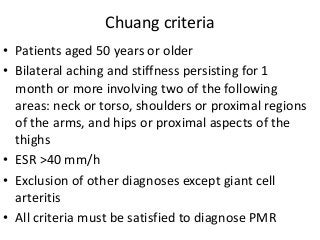 Chuang criteria
• Patients aged 50 years or older
• Bilateral aching and stiffness persisting for 1
month or more involving two of the following
areas: neck or torso, shoulders or proximal regions
of the arms, and hips or proximal aspects of the
thighs
• ESR >40 mm/h
• Exclusion of other diagnoses except giant cell
arteritis
• All criteria must be satisfied to diagnose PMR
 
