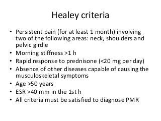 Healey criteria
• Persistent pain (for at least 1 month) involving
two of the following areas: neck, shoulders and
pelvic girdle
• Morning stiffness >1 h
• Rapid response to prednisone (<20 mg per day)
• Absence of other diseases capable of causing the
musculoskeletal symptoms
• Age >50 years
• ESR >40 mm in the 1st h
• All criteria must be satisfied to diagnose PMR
 