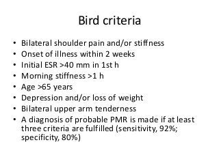 Bird criteria
• Bilateral shoulder pain and/or stiffness
• Onset of illness within 2 weeks
• Initial ESR >40 mm in 1st h
• Morning stiffness >1 h
• Age >65 years
• Depression and/or loss of weight
• Bilateral upper arm tenderness
• A diagnosis of probable PMR is made if at least
three criteria are fulfilled (sensitivity, 92%;
specificity, 80%)
 