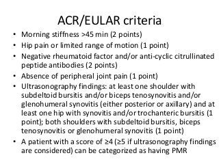 ACR/EULAR criteria
• Morning stiffness >45 min (2 points)
• Hip pain or limited range of motion (1 point)
• Negative rheumatoid factor and/or anti-cyclic citrullinated
peptide antibodies (2 points)
• Absence of peripheral joint pain (1 point)
• Ultrasonography findings: at least one shoulder with
subdeltoid bursitis and/or biceps tenosynovitis and/or
glenohumeral synovitis (either posterior or axillary) and at
least one hip with synovitis and/or trochanteric bursitis (1
point); both shoulders with subdeltoid bursitis, biceps
tenosynovitis or glenohumeral synovitis (1 point)
• A patient with a score of ≥4 (≥5 if ultrasonography findings
are considered) can be categorized as having PMR
 