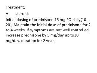 Treatment;
A. steroid;
Initial dosing of prednisone 15 mg PO daily(10-
20), Maintain the initial dose of prednisone for 2
to 4 weeks, If symptoms are not well controlled,
increase prednisone by 5 mg/day up to30
mg/day. duration for 2 years
 