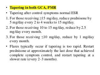 • Tapering in both GCA, PMR
• Tapering after control symptoms normal ESR
1. For those receiving ≥15 mg/day, reduce prednisone by
5 mg/day every 2 to 4 weeks to 15 mg/day.
2. For those receiving 10 to 15 mg/day, reduce by 2.5
mg/day every month.
3. For those receiving ≤10 mg/day, reduce by 1 mg/day
every month.
• Flares typically occur if tapering is too rapid. Restart
prednisone at approximately the last dose that achieved
complete symptom control, and restart tapering at a
slower rate (every 2–3 months).
 