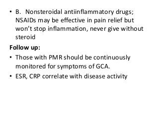 • B. Nonsteroidal antiinflammatory drugs;
NSAIDs may be effective in pain relief but
won’t stop inflammation, never give without
steroid
Follow up:
• Those with PMR should be continuously
monitored for symptoms of GCA.
• ESR, CRP correlate with disease activity
 