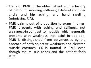 • Think of PMR in the older patient with a history
of profound morning stiffness, bilateral shoulder
girdle and hip aching, and hand swelling
(mimicking R A).
• PMR pain is out of proportion to exam findings.
PMR presents with aching and stiffness, not
weakness-in contrast to myositis, which generally
presents with weakness, not pain! In addition,
PMR is distinguished from polymyositis by the
absence of both objective weakness and elevated
muscle enzymes. CK is normal in PMR even
though the muscle aches and the patient feels
stiff.
 