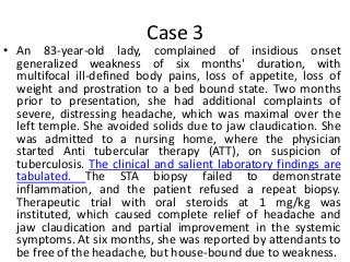 Case 3
• An 83-year-old lady, complained of insidious onset
generalized weakness of six months' duration, with
multifocal ill-defined body pains, loss of appetite, loss of
weight and prostration to a bed bound state. Two months
prior to presentation, she had additional complaints of
severe, distressing headache, which was maximal over the
left temple. She avoided solids due to jaw claudication. She
was admitted to a nursing home, where the physician
started Anti tubercular therapy (ATT), on suspicion of
tuberculosis. The clinical and salient laboratory findings are
tabulated. The STA biopsy failed to demonstrate
inflammation, and the patient refused a repeat biopsy.
Therapeutic trial with oral steroids at 1 mg/kg was
instituted, which caused complete relief of headache and
jaw claudication and partial improvement in the systemic
symptoms. At six months, she was reported by attendants to
be free of the headache, but house-bound due to weakness.
 