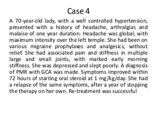 Case 4
A 70-year-old lady, with a well controlled hypertension,
presented with a history of headache, arthralgias and
malaise of one year duration. Headache was global, with
maximum intensity over the left temple. She had been on
various migraine prophylaxes and analgesics, without
relief. She had associated pain and stiffness in multiple
large and small joints, with marked early morning
stiffness. She was depressed and slept poorly. A diagnosis
of PMR with GCA was made. Symptoms improved within
72 hours of starting oral steroid at 1 mg/kg/day. She had
a relapse of the same symptoms, after a year of stopping
the therapy on her own. Re-treatment was successful
 