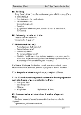Reumatology Sheet Dr./ Abdel Azeim Alhefny, MD.
(10)
III- Swelling:
Bony (hard), fluid (+ve fluctuation) or synovial thickening (firm
in consistency).
 Specify & count the swollen joints.
 Diffuse or localized.
 Constant or episodic.
 Duration.
 + Signs of inflammation (pain, hotness, redness & limitation of
movement).
IV- Deformity; ask the pt. if it is:
Fixed or correctable? Jacaud..
Characteristic & specific?
V- Movement (Function):
 Normal painless daily activity?
 Painful daily activity?
 Limited movements?
 No movement (ankylosis)?
 Disability (unable to perform ordinary important movements, need for
house hold help) or handicapped (necessitates change of the life style
&/or change or retirement from job)? = severity
VI- Muscle Weakness: distribution, +/-pail, severity duration & course.
Myositis=proximal, persistent, painless & progressive muscle. weakness.
VII- Sleep disturbance: (organic or psychogenic effects).
VIII- Systemic features (generalized constitutional symptoms)=
systemic disease or paraneoplastic syndrome:
 Low grade fever.
 Easy fatigability.
 Malaise.
 Weight loss. *Night sweets & fever.
IX- Extra-articular manifestations & review of systems:
Skin:
Overlying traumatic/surgical scars or skin discoloration= clue for
diagnosis.
Erythematous joint=sepsis or crystal.
 