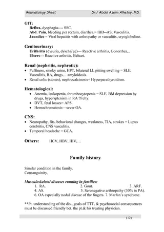 Reumatology Sheet Dr./ Abdel Azeim Alhefny, MD.
(12)
GIT:
Reflux, dysphagia---- SSC.
Abd. Pain, bleeding per rectum, diarrhea,= IBD--AS, Vasculitis.
Jaundice = Viral hepatitis with arthropathy or vasculitis, cryoglobuline.
Genitourinary:
Urithritis (dysuria, dyscharge)— Reactive arthritis, Gonorrhea,..
Ulcers--- Reactive arthritis, Behcet.
Renal (nephritic, nephrotic):
 Puffiness, smoky urine, HPT, bilateral LL pitting swelling = SLE,
Vasculitis, RA, drugs… amyloidosis.
 Renal colic (stones), nephrocalcinosis= Hyperparathyroidism.
Hematological:
 Anemia, leukopenia, thrombocytopenia = SLE, BM depression by
drugs, hypersplenism in RA ?Felty.
 DVT, fetal losses= APS.
 Hemochromatosis—sever OA.
CNS:
 Neuropathy, fits, behavioral changes, weakness, TIA, strokes = Lupus
cerebritis, CNS vasculitis.
 Temporal headache = GCA.
Others: HCV, HBV, HIV,…
Family history
Similar condition in the family.
Consanguinity.
Musculoskeletal diseases running in families:
1. RA. 2. Gout. 3. ARF.
4. AS. 5. Seronegative arthropathy (30% in PA).
6. OA especially nodal disease of the fingers. 7. Marfan’s syndrome.
**Pt. understanding of the dis., goals of TTT, & psychosocial consequences
must be discussed friendly bet. the pt.& his treating physician.
 
