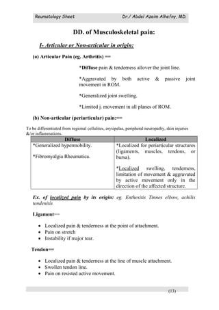 Reumatology Sheet Dr./ Abdel Azeim Alhefny, MD.
(13)
DD. of Musculoskeletal pain:
I- Articular or Non-articular in origin:
(a) Articular Pain (eg. Arthritis) ==
*Diffuse pain & tenderness allover the joint line.
*Aggravated by both active & passive joint
movement in ROM.
*Generalized joint swelling.
*Limited j. movement in all planes of ROM.
(b) Non-articular (periarticular) pain:==
To be differentiated from regional cellulites, erysipelas, peripheral neuropathy, skin injuries
&/or inflammations.
Diffuse Localized
*Generalized hypermobility.
*Fibromyalgia Rheumatica.
*Localized for periarticular structures
(ligaments, muscles, tendons, or
bursa).
*Localized swelling, tenderness,
limitation of movement & aggravated
by active movement only in the
direction of the affected structure.
Ex. of localized pain by its origin: eg. Enthesitis Tinnes elbow, achilis
tendenitis
Ligament==
 Localized pain & tenderness at the point of attachment.
 Pain on stretch
 Instability if major tear.
Tendon==
 Localized pain & tenderness at the line of muscle attachment.
 Swollen tendon line.
 Pain on resisted active movement.
 
