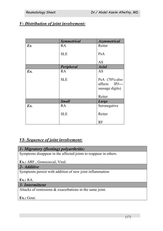 Reumatology Sheet Dr./ Abdel Azeim Alhefny, MD.
(17)
V- Distribution of joint involvement:
Symmetrical Asymmetrical
Ex. RA
SLE
Reiter
PsA
AS
Peripheral Axial
Ex. RA
SLE
AS
PsA (70%-also
affects IPJ---
sausage digits)
Reiter
Small Large
Ex. RA
SLE
Seronegative
Reiter
RF
VI- Sequence of joint involvement:
1- Migratory (fleeting) polyarthritis:
Symptoms disappear in the affected joints to reappear in others.
Ex.: ARF., Gonococcal, Viral.
2- Additive
Symptoms persist with addition of new joint inflammation
Ex.: RA.
3- Intermittent
Attacks of remissions & exacerbations in the same joint.
Ex.: Gout.
 