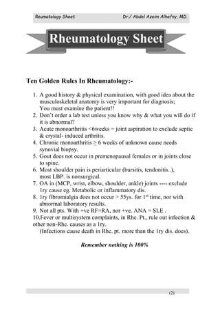 Reumatology Sheet Dr./ Abdel Azeim Alhefny, MD.
(2)
Ten Golden Rules In Rheumatology:-
1. A good history & physical examination, with good idea about the
musculoskeletal anatomy is very important for diagnosis;
You must examine the patient!!
2. Don’t order a lab test unless you know why & what you will do if
it is abnormal?
3. Acute monoarthritis <6weeks = joint aspiration to exclude septic
& crystal- induced arthritis.
4. Chronic monoarthritis > 6 weeks of unknown cause needs
synovial biopsy.
5. Gout does not occur in premenopausal females or in joints close
to spine.
6. Most shoulder pain is periarticular (bursitis, tendonitis..),
most LBP. is nonsurgical.
7. OA in (MCP, wrist, elbow, shoulder, ankle) joints ---- exclude
1ry cause eg. Metabolic or inflammatory dis.
8. 1ry fibromialgia does not occur > 55ys. for 1st
time, nor with
abnormal laboratory results.
9. Not all pts. With +ve RF=RA, nor +ve. ANA = SLE .
10.Fever or multisystem complaints, in Rhc. Pt., rule out infection &
other non-Rhc. causes as a 1ry.
(Infections cause death in Rhc. pt. more than the 1ry dis. does).
Remember nothing is 100%
Rheumatology Sheet
 