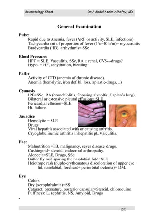 Reumatology Sheet Dr./ Abdel Azeim Alhefny, MD.
(20)
General Examination
Pulse:
Rapid due to Anemia, fever (ARF or activity, SLE, infections)
Tachycardia out of proportion of fever (1ºc=10 b/m)= myocarditis
Bradycardia (HB), arrhythmia= SSc
Blood Pressure:
HPT = SLE, Vasculitis, SSc, RA + renal, CVS---drugs?
Hypo. = HF, dehydration, bleeding!
Pallor
Activity of CTD (anemia of chronic disease).
Anemia (hemolytic, iron def. bl. loss, aplastic-drugs, ..)
Cyanosis
IPF=SSc, RA (bronchiolitis, fibrosing alveoltis, Caplan’s lung),
Bilateral or extensive pleural effusion= SLE
Pericardial effusion=SLE
Ht. failure
Jaundice
Hemolytic = SLE
Drugs
Viral hepatitis associated with or causing arthritis.
Cryoglobulinemic arthritis in hepatitis pt.,Vasculitis.
Face
Malnutrition =TB, malignancy, sever disease, drugs.
Cushingoid= steroid, endocrinal arthropathy.
Alopecia=SLE, Drugs, SSc
Butter fly rash sparing the nasolabial fold=SLE
Heiotrope rash (puple-erythematous discoloration of upper eye
lid, nasolabial, forehead+ periorbital oedema)= DM.
Eye
Colors
Dry (xerophthalmia)=SS
Cataract: premature, posterior capsular=Steroid, chloroquine.
Puffiness: L. nephritis, NS, Amyloid, Drugs
.
 