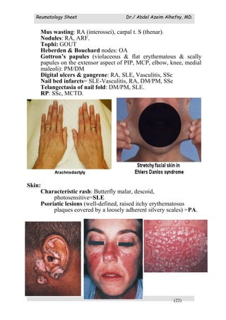 Reumatology Sheet Dr./ Abdel Azeim Alhefny, MD.
(22)
Mus wasting: RA (interossei), carpal t. S (thenar).
Nodules: RA, ARF.
Tophi: GOUT
Heberden & Bouchard nodes: OA
Gottron’s papules (violaceous & flat erythematous & scally
papules on the extensor aspect of PIP, MCP, elbow, knee, medial
maleoli): PM/DM
Digital ulcers & gangrene: RA, SLE, Vasculitis, SSc
Nail bed infarcts= SLE-Vasculitis, RA, DM/PM, SSc
Telangectasia of nail fold: DM/PM, SLE.
RP: SSc, MCTD.
Mechanics hand= DM
Skin:
Characteristic rash: Butterfly malar, descoid,
photosensitive=SLE
Psoriatic lesions (well-defined, raised itchy erythematosus
plaques covered by a loosely adherent silvery scales) =PA.
 