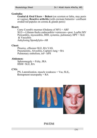 Reumatology Sheet Dr./ Abdel Azeim Alhefny, MD.
(24)
Genitalia:
Genital & Oral Ulcers = Behcet (on scrotum or labia, may penis
or vagina), Reactive arthritis (with circinate balanitis= confluent
eroded red papules on corona & glands penis)
Heart:
Carry Coomb's murmur (Oedema of MV) = ARF
SLE----Libman-Sacks endocarditis=verrucous---post. Leaflet MV
Pericarditis, myocarditis, IHD, systemic, pulmonary HPT = SLE
& Vasculitis
Ankylosing Spondylytis--AR
Chest:
Pleurisy, effusion=SLE, RA VAS.
Pneumonitis, Alveolitis, Caplan's lung = RA
Pulmonary embolism, inf= APS
Abdomen:
Splenomegaly = Felty, JRA
HSM= SLE, RA
CNS:
PN, Lateralization, muscle weakness = Vas, SLE,
Entrapment neuropathy = RA
PM/DM
 