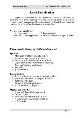 Reumatology Sheet Dr./ Abdel Azeim Alhefny, MD.
(25)
Local Examination
Physical examination of the locomotor system is extensive &
complex; so, a brief screening procedure to pick up problems in certain
regions is more appropriate. If an abnormality is detected, more detailed
examination of the affected region can be undertaken.
Normal joint should be:
1. Asymptomatic 2. Looks normal
3. No special resting position 4. Moves smoothly through its ROM
Characteristic findings of inflammatory joint:
Synovitis:
 Most comfortable in neutral position.
 Decreased movements in all planes.
 Stress pain all direction (most sensitive).
 Capsular swelling/effusion (most specific).
 Joint line/capsular tenderness.
 Warmth.
 + Fine cripitus.
Tenosynovitis:
 Joint positioned to decrease tension on tendon.
 Decreased movement in the plan of tendon.
 Selective stress pain.
 Linear swelling & tenderness.
 + Fine cripitus. + triggering.
Mechanical arthritis:
 Abnormal shape (deformed joint).
 Coarse cripitus.
 Decreased movements in all planes.
 + Ligamentous stress pain/instability.
 + Synovitis.
 