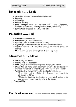 Reumatology Sheet Dr./ Abdel Azeim Alhefny, MD.
(28)
Inspection….. Look
 Attitude = Position of the affected area at rest.
 Swelling.
 Deformity.
 Muscle wasting.
 Skin changes over the affected MSK area (erythema,
discoloration or scars). Telangiectasia, rash, or bruising.
 Symmetrical affection of MSK elements.
Palpation ….. Feel
 Warmth = inflammation.
 Tenderness (diffuse or localized).
 Swelling (hard, cystic fluctuation or firm).
 Deformity (correctable or not), dislocation or subluxation.
 Cripitus =audible & palpable during movement (fine, or
coarse).
 Muscle state (normal or atrophied) & muscle power.
Movement ….. Move
 Active = by the patient
 Passive = by the examiner
 ROM (range of movement)=depends on age, sex & race.
 Stress test (moving joint passively toward its limitation) =
universal=all direct. in synovitis, selective in localized lesions.
 Resisted active movement= test periarticular (ms, tn, en)
*Synovitis= restricted both active & passive movements in
all planes of ROM.
*Myositis, bursitis, tendenitis….= restricted active with
normal passive movements, only in the plane.
 Joint stability.
Functional assessment: self care, ambulation, lifting, grasping, sleep..
 