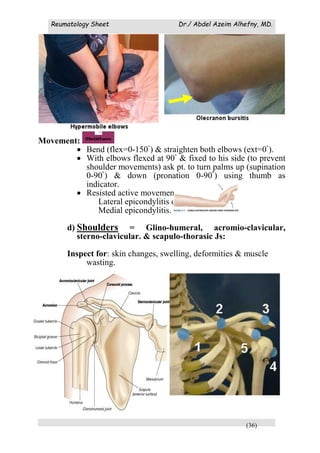 Reumatology Sheet Dr./ Abdel Azeim Alhefny, MD.
(36)
Movement:
 Bend (flex=0-150ْ ) & straighten both elbows (ext=0ْ ).
 With elbows flexed at 90ْ & fixed to his side (to prevent
shoulder movements) ask pt. to turn palms up (supination
0-90ْ ) & down (pronation 0-90ْ ) using thumb as
indicator.
 Resisted active movements:
Lateral epicondylitis or
Medial epicondylitis.
d) Shoulders = Glino-humeral, acromio-clavicular,
sterno-clavicular. & scapulo-thorasic Js:
Inspect for: skin changes, swelling, deformities & muscle
wasting.
 