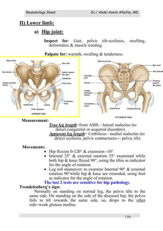 Reumatology Sheet Dr./ Abdel Azeim Alhefny, MD.
(38)
II) Lower limb:
a) Hip joint:
Inspect for: Gait, pelvic tilt-scoliosis, swelling,
deformities & muscle wasting.
Palpate for: warmth, swelling & tenderness.
Measurement:
True leg length=from ASIS—lateral maleolus (to
detect congenital or acquired disorders).
Apparent leg length= Umbilicus –medial maleolus (to
detect scoliosis, pelvic contractures--- pelvic tilt).
Movements:
 Hip flexion 0-120° & extension -10°.
 Internal 25° & external rotation 35° examined while
both hip & knee flexed 90°; using the tibia as indicator
for the angle of rotation.
 Leg roll maneuver: to examine Internal 90° & external
rotation 90°while hip & knee are extended, using foot
as indicator for the angle of rotation.
The last 2 tests are sensitive for hip pathology.
Trendelenberg’s sign:
Normally on standing on normal leg, the pelvis tilts to the
same side. On standing on the side of the diseased hip, the pelvis
fails to tilt towards the same side, so, drops to the other
side=weak gluteus medius.
 