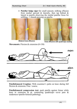 Reumatology Sheet Dr./ Abdel Azeim Alhefny, MD.
(40)
 Patellar bulge sign=for small amount, milking effusion
from medial upward & laterally, then tap behind &
lateral to patella observing the medial patellar fossa for
refilling, +/-thumb pressing on patella.
Movements: Flexion & extension (0-150)
Patellofemoral Crepitus: With examiner’s palm on knee during full
flexion & extension. Fine / coarse.
Patellofemoral compression test: push patella against femur while
knee in extension & pt. contracting quadriceps—sever pain &
tenderness=patello-femoral pathology.
 