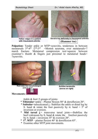 Reumatology Sheet Dr./ Abdel Azeim Alhefny, MD.
(43)
Palpation:
Palpation: Tender ankle or MTP=synovitis, tenderness in between
metatarsals 3rd
-4th
/2nd
-3rd
=Morton neuroma, over metatarsals=?
march fracture. Metatarsal compression test=squeeze between
examiner’s thumb & fingers just proximal to metatarsal heads=
?synovitis.
Movements:
Ankle & foot=3 groups of joints:
* Tibiotalar=ankle—Plantar flexion 50° & dorsiflexion 20°.
* Subtalar=talocalcaneal j.: Stabilize the ankle or distal leg by
lt. hand & rotate the foot passively by rt. hand = 5° of
inversion or eversion.
* Mid tarsal j.= transverse tarsal joint----Stabilize the
heel=calcneum by lt. hand & rotate the forefoot passively
by rt. hand ---inversion 35° & eversion 20°.
* 1st
. MTP – plantar flexion 40° & dorsiflexion 65°.
* Examine other MTP joint movements.
(Hammer toe)
 