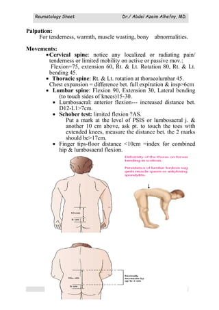 Reumatology Sheet Dr./ Abdel Azeim Alhefny, MD.
(45)
Palpation:
For tenderness, warmth, muscle wasting, bony abnormalities.
Movements:
Cervical spine: notice any localized or radiating pain/
tenderness or limited mobility on active or passive mov.:
Flexion=75, extension 60, Rt. & Lt. Rotation 80, Rt. & Lt.
bending 45.
 Thoracic spine: Rt. & Lt. rotation at thoracolumbar 45.
Chest expansion = difference bet. full expiration & insp>6cm
 Lumbar spine: Flexion 90, Extension 30, Lateral bending
(to touch sides of knees)15-30.
 Lumbosacral: anterior flexion--- increased distance bet.
D12-L1>7cm.
 Schober test: limited flexion ?AS.
Put a mark at the level of PSIS or lumbosacral j. &
another 10 cm above, ask pt. to touch the toes with
extended knees, measure the distance bet. the 2 marks
should be>17cm.
 Finger tips-floor distance <10cm =index for combined
hip & lumbosacral flexion.
.
 