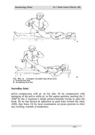 Reumatology Sheet Dr./ Abdel Azeim Alhefny, MD.
(48)
Sacroiliac Joint:
pelvic compression with pt. on his side. Or by compression with
springing of the pelvis while pt. in flat supine position, pushing the 2
ASIP by the 2 examiner’s hands postero-laterally=trying to open the
book. Or by hip flexion & adduction to push knee toward the other
ASIS, iliac fossa. Or by local examination on prone position to elicit
any swelling, warmth, or tenderness.
 