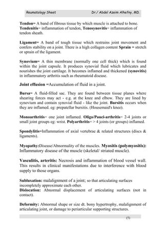 Reumatology Sheet Dr./ Abdel Azeim Alhefny, MD.
(5)
Tendon= A band of fibrous tissue by which muscle is attached to bone.
Tendenitis= inflammation of tendon, Tenosynovitis= inflammation of
tendon sheath.
Ligament= A band of tough tissue which restrains joint movement and
confers stability on a joint. There is a high collagen content Sprain = stretch
or sprain of the ligament.
Synovium= A thin membrane (normally one cell thick) which is found
within the joint capsule. It produces synovial fluid which lubricates and
nourishes the joint cartilage. It becomes inflamed and thickened (synovitis)
in inflammatory arthritis such as rheumatoid disease.
Joint effusion =Accumulation of fluid in a joint.
Bursa= A fluid-filled sac. They are found between tissue planes where
shearing forces may act - e.g. at the knee and elbow. They are lined by
synovium and contain synovial fluid - like the joint. Bursitis occurs when
they are inflamed. eg: prepatellar bursitis. (Housemaid's knee).
Monoarthritis= one joint inflamed. Oligo/Pauci-arthritis= 2-4 joints or
small joint groups eg: wrist. Polyarthritis= > 4 joints (or groups) inflamed.
Spondylitis=Inflammation of axial vertebrae & related structures (discs &
ligaments).
Myopathy:Disease/Abnormality of the muscles. Myositis (polymyositis):
Inflammatory disease of the muscle (skeletal/ striated muscle).
Vasculitis, arteritis: Necrosis and inflammation of blood vessel wall.
This results in clinical manifestations due to interference with blood
supply to those organs.
Subluxation: malalignment of a joint; so that articulating surfaces
incompletely approximate each other.
Dislocation: Abnormal displacement of articulating surfaces (not in
contact).
Deformity: Abnormal shape or size dt. bony hypertrophy, malalignment of
articulating joint, or damage to periarticular supporting structures.
 