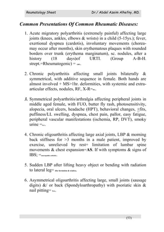 Reumatology Sheet Dr./ Abdel Azeim Alhefny, MD.
(53)
Common Presentations Of Common Rheumatic Diseases:
1. Acute migratory polyarthritis (extremely painful) affecting large
joints (knees, ankles, elbows & wrists) in a child (5-15ys.); fever,
exertional dyspnea (cardotis), involuntary movements (chorea-
may occur after months), skin erythematous plaques with rounded
borders over trunk (erythema marginatum), sc. nodules, after a
history (18 days)of URTI. (Group A-B-H.
strept.=Rheumatogenic) = ARF.
2. Chronic polyarthritis affecting small joints bilaterally &
symmetrical, with additive sequence in female. Both hands are
almost involved + MS>1hr. deformities, with systemic and extra-
articular effects, nodules, RF, X-R=RA.
3. Symmetrical polyarthritis/arthralgia affecting peripheral joints in
middle aged female, with FUO, butter fly rash, photosensitivity,
alopecia, oral ulcers, headache (HPT), behavioral changes, +fits,
puffiness/LL swelling, dyspnea, chest pain, pallor, easy fatigue,
peripheral vascular manifestations (ischemia, RP, DVT), smoky
urine =SLE.
4. Chronic oligoarthritis affecting large axial joints, LBP & morning
back stiffness for >3 months in a male patient, improved by
exercise, unrelieved by rest+ limitation of lumbar spine
movements & chest expansion=AS. If with symptoms & signs of
IBS; =enteropathic arthritis.
5. Sudden LBP after lifting heavy object or bending with radiation
to lateral leg= disc herniation & sciatica.
6. Asymmetrical oligoarthritis affecting large, small joints (sausage
digits) &/ or back (Spondyloarthropathy) with psoriatic skin &
nail pitting= PsA.
 