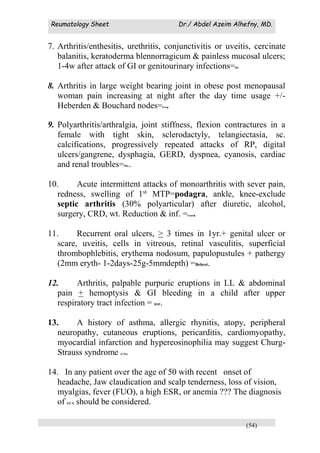 Reumatology Sheet Dr./ Abdel Azeim Alhefny, MD.
(54)
7. Arthritis/enthesitis, urethritis, conjunctivitis or uveitis, cercinate
balanitis, keratoderma blennorragicum & painless mucosal ulcers;
1-4w after attack of GI or genitourinary infections=RS.
8. Arthritis in large weight bearing joint in obese post menopausal
woman pain increasing at night after the day time usage +/-
Heberden & Bouchard nodes=OA.
9. Polyarthritis/arthralgia, joint stiffness, flexion contractures in a
female with tight skin, sclerodactyly, telangiectasia, sc.
calcifications, progressively repeated attacks of RP, digital
ulcers/gangrene, dysphagia, GERD, dyspnea, cyanosis, cardiac
and renal troubles=SSc.
10. Acute intermittent attacks of monoarthritis with sever pain,
redness, swelling of 1st
MTP=podagra, ankle, knee-exclude
septic arthritis (30% polyarticular) after diuretic, alcohol,
surgery, CRD, wt. Reduction & inf. =Gout.
11. Recurrent oral ulcers, > 3 times in 1yr.+ genital ulcer or
scare, uveitis, cells in vitreous, retinal vasculitis, superficial
thrombophlebitis, erythema nodosum, papulopustules + pathergy
(2mm eryth- 1-2days-25g-5mmdepth) =Behcet.
12. Arthritis, palpable purpuric eruptions in LL & abdominal
pain + hemoptysis & GI bleeding in a child after upper
respiratory tract infection = HSP.
13. A history of asthma, allergic rhynitis, atopy, peripheral
neuropathy, cutaneous eruptions, pericarditis, cardiomyopathy,
myocardial infarction and hypereosinophilia may suggest Churg-
Strauss syndrome (CSS).
14. In any patient over the age of 50 with recent onset of
headache, Jaw claudication and scalp tenderness, loss of vision,
myalgias, fever (FUO), a high ESR, or anemia ??? The diagnosis
of GCA should be considered.
 