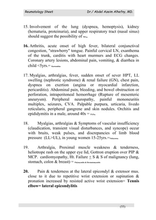 Reumatology Sheet Dr./ Abdel Azeim Alhefny, MD.
(55)
15. Involvement of the lung (dyspnea, hemoptysis), kidney
(hematuria, proteinuria), and upper respiratory tract (nasal sinus)
should suggest the possibility of WG.
16. Arthritis, acute onset of high fever, bilateral conjunctival
congestion, "strawberry" tongue. Painful cervical LN, exanthema
of the trunk, carditis with heart murmurs and ECG changes.
Coronary artery lesions, abdominal pain, vomiting, & diarrhea in
child <5yrs.= Kawasaki.
17. Myalgias, arthralgias, fever, sudden onset of sever HPT, LL
swelling (nephrotic syndrome) & renal failure (GN), chest pain,
dyspnea on exertion (angina or myocardial infarction,
pericarditis). Abdominal pain, bleeding, and bowel obstruction or
perforation, intraperitoneal hemorrhage (Rupture of mesenteric
aneurysm). Peripheral neuropathy, painful mononeuritis
multiplex, seizures, CVA. Palpable purpura, urticaria, livedo
reticularis, peripheral gangrene and skin nodules. Orchitis and
epididymitis in a male, around 40s = PAN.
18. Myalgias, arthralgias & Symptoms of vascular insufficiency
(claudication, transient visual disturbances, and syncope) occur
with bruits, weak pulses, and discrepancies of limb blood
pressure (LL>UL), in young women 15-25yrs.=Takayasu.
19. Arthralgia, Proximal muscle weakness & tenderness,
heliotrope rash on the upper eye lid, Gottron eruption over PIP &
MCP. cardiomyopathy, Ht. Failure + S & S of malignancy (lung,
stomach, colon & breast) = Polymyositis & Dermatomyositis
20. Pain & tenderness at the lateral epicondyl & extensor mus.
close to it due to repetitive wrist extension or supination &
pronation increased by resisted active wrist extension= Tennis
elbow= lateral epicondylitis
 