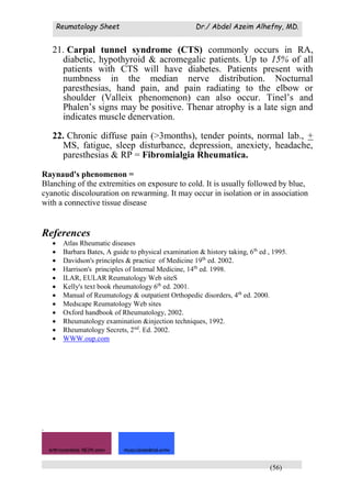 Reumatology Sheet Dr./ Abdel Azeim Alhefny, MD.
(56)
21. Carpal tunnel syndrome (CTS) commonly occurs in RA,
diabetic, hypothyroid & acromegalic patients. Up to 15% of all
patients with CTS will have diabetes. Patients present with
numbness in the median nerve distribution. Nocturnal
paresthesias, hand pain, and pain radiating to the elbow or
shoulder (Valleix phenomenon) can also occur. Tinel’s and
Phalen’s signs may be positive. Thenar atrophy is a late sign and
indicates muscle denervation.
22. Chronic diffuse pain (>3months), tender points, normal lab., +
MS, fatigue, sleep disturbance, depression, anexiety, headache,
paresthesias & RP = Fibromialgia Rheumatica.
Raynaud's phenomenon =
Blanching of the extremities on exposure to cold. It is usually followed by blue,
cyanotic discolouration on rewarming. It may occur in isolation or in association
with a connective tissue disease
References
 Atlas Rheumatic diseases
 Barbara Bates, A guide to physical examination & history taking, 6th
ed , 1995.
 Davidson's principles & practice of Medicine 19th
ed. 2002.
 Harrison's principles of Internal Medicine, 14th
ed. 1998.
 ILAR, EULAR Reumatology Web siteS
 Kelly's text book rheumatology 6th
ed. 2001.
 Manual of Reumatology & outpatient Orthopedic disorders, 4th
ed. 2000.
 Medscape Reumatology Web sites
 Oxford handbook of Rheumatology, 2002.
 Rheumatology examination &injection techniques, 1992.
 Rheumatology Secrets, 2nd
. Ed. 2002.
 WWW.oup.com
.
Arthrocentesis NEJM.wmv musculoskeletal.wmv
 
