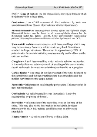 Reumatology Sheet Dr./ Abdel Azeim Alhefny, MD.
(6)
ROM= Range of motion: The arc of measurable movement through which
the joint moves in a single plane.
Contracture: Loss of full movement dt. fixed resistance by tonic mus.
spasm (reversible) or fibrosis of periarticular structure (permanent).
Rheumatoid factor=An immunoglobulin directed against the Fc portion of IgG.
Rheumatoid factors may be found in all immunoglobulin classes but the
rheumatoid factor test detects IgM-RF. Some conventionally 'seronegative'
patients(20%) may have rheumatoid factors of other Ig classes & +ve CCP.
Rheumatoid nodules = subcutaneous soft tissue swellings which may
vary inconsistency from very soft to moderately hard. Sometimes
attached to deeper structures. They occur in approximately 20% of
patients with rheumatoid arthritis, most commonly on the elbow on the
extensor surface.
Ganglion = A soft tissue swelling which arises in relation to a tendon.
It is usually firm and relatively small. A swelling of the dorsal tendon
sheath at the wrist is sometimes mistakenly referred to as a ganglion.
Carpal tunnel = The space at the flexor aspect of the wrist bounded by
the carpal bones and the flexor retinaculum. Flexor tendons and the
median nerve traverse the carpal tunnel
Periostitis =Inflammation involving the periosteum. This may result in
new bone formation
Onycholysis =A nail abnormality seen in psoriasis. It may be
accompanied by pitting of the nail.
Sacroiliitis =Inflammation of the sacroiliac joints at the base of the
spine. This may give rise to low back or buttock pain. It occurs
particularly in HLA B27-related conditions such as ankylosing
spondylitis
Haemarthrosis = A collection of blood within a joint.
 