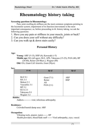 Reumatology Sheet Dr./ Abdel Azeim Alhefny, MD.
(7)
Rheumatology history taking
Screening questions in Rheumatology:
Pain, joint swelling & stiffness are the most common symptoms pointing to
the locomotor system; impairment of its function (movement) is the most
important consequence; so, before proceeding in rh. history taking, we ask the
following questions:
1. Have you any pain or stiffness in your muscle, joints or back?
2. Can you dress your self without any difficulty?
3. Can you walk up & down stairs easily?
Personal History
Age:
Young: ARF (5-15), HSP (4), Kawasaki (<5)
Middle age: RA (all ages), SLE, APS, Takayasu (15-25), PAN (40), RP
(20-40), Reiter (20-40yrs.), Wegner (40)
Old: OA, Giant Cell Arteritis, Gout (50yrs)
Sex:
F>M M>F M=F
SLE 9:1
RA 3:1
Behcet 2:1
Vasculitis 3:1
RP 5:1
GCA 2:1
Takayasu 9:1
Wegner 3:2
Gout (7:1)
Reiter
AS
PAN (2:1)
ARF
HSP
Habits:
Addicts---------- viral, infectious arthropathy
Residency:
Crowded humid damp area: ARF
Occupation:
Vibrating tools, pianist, typist------- RP
Health providers, blood bank staff ------ Viral arthropathy, cryo, vascul.
 