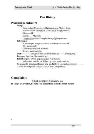 Reumatology Sheet Dr./ Abdel Azeim Alhefny, MD.
(8)
Past History
Precipitating factors???
Drugs:
Drug-induced Lupus eg.: Hydralazine, α Methyl dopa,
Procainamide, Phenytoin, Isoniazid, Chlorpromazine.
BB-------RP.
Statins------Myositis.
L-tryptophan-------Esinophelia-myalgia syndrome.
Infections:
B haemolytic streptococcal A. infection----------ARF
TB - arthropathy
Gonorrhea- reactive arthritis
Sepsis- septic arthritis
Diet:-----------Delayed hypersensitivity reaction------ Arthropathy.
Trauma: Fracture, Haemarthrosis.
Joint Surgery: Open, Laparoscopic, Aspiration:-
Indications, results, & follow up.------ septic arthritis
Response to previous therapeutic modalities: surgical corrections---------
-- clues for diagnosis, effects, side effects, compliance.
Complaint:
Chief symptom & its duration
In the pt own words, be sure you understand what he really means.
.
 
