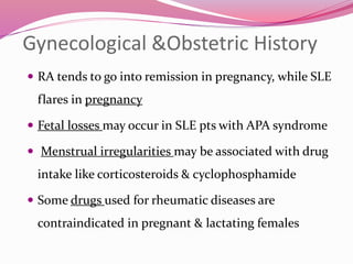 Gynecological &Obstetric History 
 RA tends to go into remission in pregnancy, while SLE 
flares in pregnancy 
 Fetal losses may occur in SLE pts with APA syndrome 
 Menstrual irregularities may be associated with drug 
intake like corticosteroids & cyclophosphamide 
 Some drugs used for rheumatic diseases are 
contraindicated in pregnant & lactating females 
 