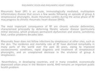 RHEUMATIC FEVER AND RHEUMATIC HEART DISEASE

Rheumatic fever (RF) is an acute, immunologically mediated, multisystem
inflammatory disease that occurs a few weeks following an episode of group A
streptococcal pharyngitis. Acute rheumatic carditis during the active phase of RF
may progress to chronic rheumatic heart disease (RHD).

The most important consequence of RF are chronic valvular deformities,
characterized principally by deforming fibrotic valvular disease (particularly
mitral stenosis), which produces permanent dysfunction and severe, sometimes
fatal, cardiac problems decades later.

Rheumatic fever does not follow infections by streptococci at other sites, such as
the skin. The incidence and mortality rate of RF have declined remarkably in
many parts of the world over the past 30 years, owing to improved
socioeconomic conditions, rapid diagnosis and treatment of streptococcal
pharyngitis, and an unexplained decrease in the virulence of group A
streptococci.

Nevertheless, in developing countries, and in many crowded, economically
depressed urban areas in the Western world, RHD remains an important public
health problem.
 