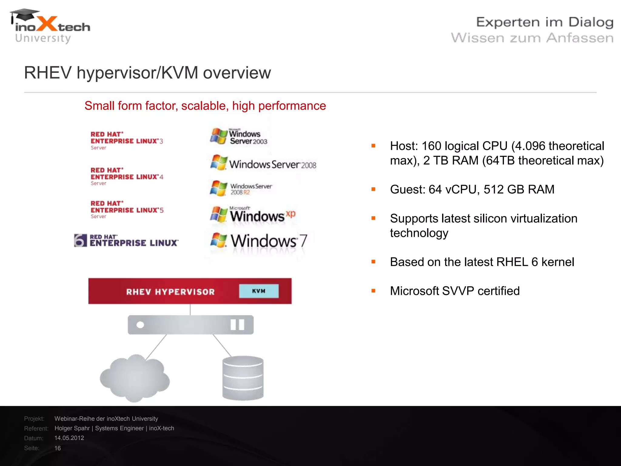 RHEV hypervisor/KVM overview
                        Small form factor, scalable, high performance


                                                                           Host: 160 logical CPU (4.096 theoretical
                                                                            max), 2 TB RAM (64TB theoretical max)

                                                                           Guest: 64 vCPU, 512 GB RAM

                                                                           Supports latest silicon virtualization
                                                                            technology

                                                                           Based on the latest RHEL 6 kernel

                                                                           Microsoft SVVP certified




Projekt:   Webinar-Reihe der inoXtech University
Referent: Holger Spahr | Systems Engineer | inoX-tech
Datum:     14.05.2012
Seite:     16
 
