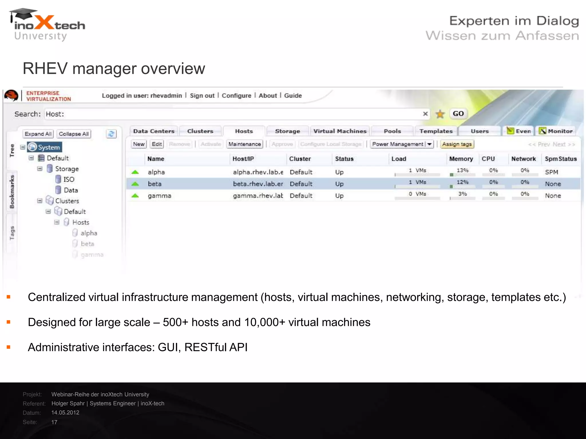 RHEV manager overview




     Centralized virtual infrastructure management (hosts, virtual machines, networking, storage, templates etc.)

     Designed for large scale – 500+ hosts and 10,000+ virtual machines

     Administrative interfaces: GUI, RESTful API


    Projekt:   Webinar-Reihe der inoXtech University
    Referent: Holger Spahr | Systems Engineer | inoX-tech
    Datum:     14.05.2012
    Seite:     17
 