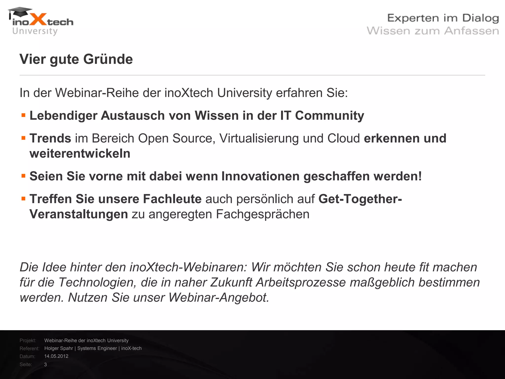Vier gute Gründe

In der Webinar-Reihe der inoXtech University erfahren Sie:
 Lebendiger Austausch von Wissen in der IT Community
 Trends im Bereich Open Source, Virtualisierung und Cloud erkennen und
  weiterentwickeln
 Seien Sie vorne mit dabei wenn Innovationen geschaffen werden!
 Treffen Sie unsere Fachleute auch persönlich auf Get-Together-
  Veranstaltungen zu angeregten Fachgesprächen



Die Idee hinter den inoXtech-Webinaren: Wir möchten Sie schon heute fit machen
für die Technologien, die in naher Zukunft Arbeitsprozesse maßgeblich bestimmen
werden. Nutzen Sie unser Webinar-Angebot.


Projekt:   Webinar-Reihe der inoXtech University
Referent: Holger Spahr | Systems Engineer | inoX-tech
Datum:     14.05.2012
Seite:     3
 