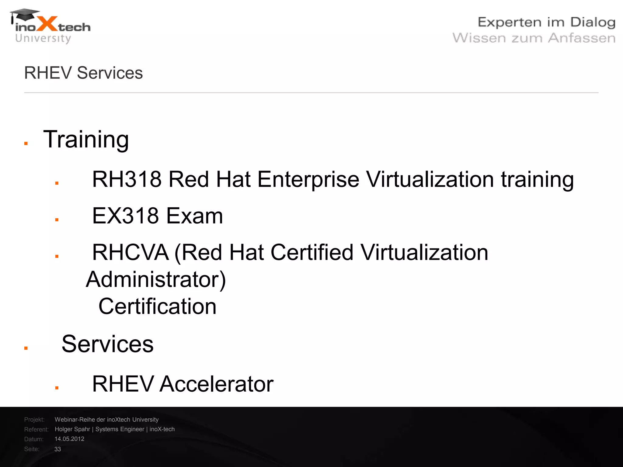 RHEV Services


        Training
                       RH318 Red Hat Enterprise Virtualization training
                       EX318 Exam
                       RHCVA (Red Hat Certified Virtualization
                        Administrator)
                         Certification
               Services
                       RHEV Accelerator
Projekt:   Webinar-Reihe der inoXtech University
Referent: Holger Spahr | Systems Engineer | inoX-tech
Datum:     14.05.2012
Seite:     33
 
